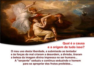 Qual é a causa
e a origem de tudo isso?
O mau uso desta liberdade, a submissão ao tentador
e às forças do mal criaram a desordem, a divisão, tiraram
a beleza da imagem divina impressa no ser humano...
A "serpente" seduziu e continua seduzindo o homem
para se apropriar dos frutos proibidos...
 