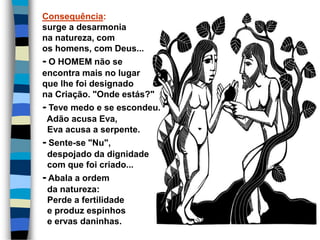 Consequência:
surge a desarmonia
na natureza, com
os homens, com Deus...
- O HOMEM não se
encontra mais no lugar
que lhe foi designado
na Criação. "Onde estás?"
- Teve medo e se escondeu.
Adão acusa Eva,
Eva acusa a serpente.
- Sente-se "Nu",
despojado da dignidade
com que foi criado...
- Abala a ordem
da natureza:
Perde a fertilidade
e produz espinhos
e ervas daninhas.
 