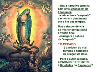 - Mas a narrativa termina
com uma Mensagem de
Esperança:
a luta entre a "serpente"
e o homem continuará
até o fim dos tempos.
Mas a descendência
da mulher conquistará
a vitória final,
esmagará a cabeça
da "serpente".
* O PECADO
é a origem do mal:
rompeu a harmonia
da criação de Deus.
Para o autor sagrado,
o PARAÍSO TERRESTRE
é Saudades ou Esperança?
 