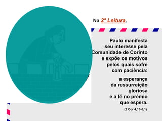 Na 2ª Leitura,
Paulo manifesta
seu interesse pela
Comunidade de Corinto
e expõe os motivos
pelos quais sofre
com paciência:
a esperança
da ressurreição
gloriosa
e a fé no prêmio
que espera.
(2 Cor 4,13-5,1)
 