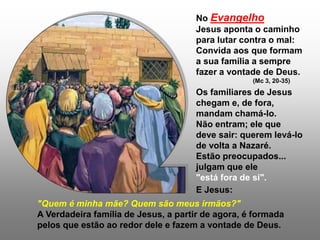 No Evangelho
Jesus aponta o caminho
para lutar contra o mal:
Convida aos que formam
a sua família a sempre
fazer a vontade de Deus.
(Mc 3, 20-35)
Os familiares de Jesus
chegam e, de fora,
mandam chamá-lo.
Não entram; ele que
deve sair: querem levá-lo
de volta a Nazaré.
Estão preocupados...
julgam que ele
"está fora de si".
E Jesus:
"Quem é minha mãe? Quem são meus irmãos?"
A Verdadeira família de Jesus, a partir de agora, é formada
pelos que estão ao redor dele e fazem a vontade de Deus.
 