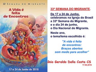 33ª SEMANA DO MIGRANTE.
De 17 a 24 de Junho,
celebramos na Igreja do Brasil
a 33ª Semana do Migrante,
e o dia 24 de junho,
o Dia Nacional do Migrante.
Neste ano,
o tema/lema escolhido é:
"A vida é feita
de encontros:
Braços abertos
sem medo para acolher"
Pe. Antônio Geraldo Dalla Costa CS
17.06.2018
 