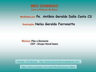 MEU DOMINGO
Com a Palavra de Deus
Meditada por: Pe. Antônio Geraldo Dalla Costa CS
Ilustração: Nelso Geraldo Ferronatto
Música: Põe a Semente
CD7 - Grupo Vocal Isaec
Acesse o Endereço: http://www.buscandonovasaguas.com
https://www.youtube.com/user/MeuDomingo/videos
 