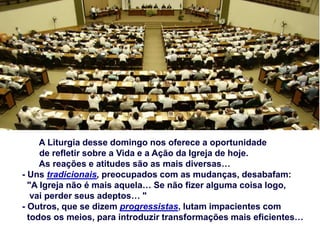 A Liturgia desse domingo nos oferece a oportunidade
de refletir sobre a Vida e a Ação da Igreja de hoje.
As reações e atitudes são as mais diversas…
- Uns tradicionais, preocupados com as mudanças, desabafam:
"A Igreja não é mais aquela… Se não fizer alguma coisa logo,
vai perder seus adeptos… "
- Outros, que se dizem progressistas, lutam impacientes com
todos os meios, para introduzir transformações mais eficientes…
 