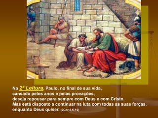 Na 2ª Leitura, Paulo, no final de sua vida,
cansado pelos anos e pelas provações,
deseja repousar para sempre com Deus e com Cristo.
Mas está disposto a continuar na luta com todas as suas forças,
enquanto Deus quiser. (2Cor 5,6-10)
 