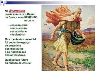 No Evangelho
Jesus compara o Reino
de Deus a uma SEMENTE.
(Mc 4,26-34)
- Jesus iniciara
com sucesso
sua atividade
missionária.
Mas o entusiasmo inicial
foi cedendo espaço
ao desânimo
dos discípulos
e às hostilidades
dos adversários.
Qual seria o futuro
da missão de Jesus?
 