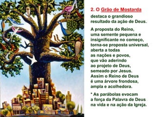 2. O Grão de Mostarda
destaca o grandioso
resultado da ação de Deus.
A proposta do Reino,
uma semente pequena e
insignificante no começo,
torna-se proposta universal,
aberta a todas
as nações e povos,
que vão aderindo
ao projeto de Deus,
semeado por Jesus.
Assim o Reino de Deus
é uma árvore frondosa,
ampla e acolhedora.
* As parábolas evocam
a força da Palavra de Deus
na vida e na ação da Igreja.
 