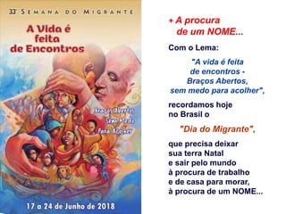 + A procura
de um NOME...
Com o Lema:
"A vida é feita
de encontros -
Braços Abertos,
sem medo para acolher",
recordamos hoje
no Brasil o
"Dia do Migrante",
que precisa deixar
sua terra Natal
e sair pelo mundo
à procura de trabalho
e de casa para morar,
à procura de um NOME...
 