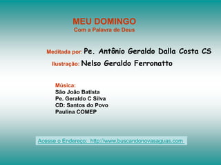MEU DOMINGO
Com a Palavra de Deus
Meditada por: Pe. Antônio Geraldo Dalla Costa CS
Ilustração: Nelso Geraldo Ferronatto
Música:
São João Batista
Pe. Geraldo C Silva
CD: Santos do Povo
Paulina COMEP
Acesse o Endereço: http://www.buscandonovasaguas.com
 