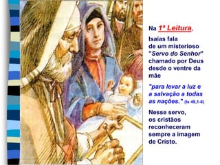 Na 1ª Leitura,
Isaías fala
de um misterioso
"Servo do Senhor"
chamado por Deus
desde o ventre da
mãe
"para levar a luz e
a salvação a todas
as nações." (Is 49,1-6)
Nesse servo,
os cristãos
reconheceram
sempre a imagem
de Cristo.
 