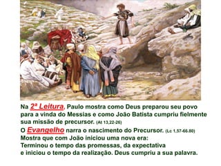 Na 2ª Leitura, Paulo mostra como Deus preparou seu povo
para a vinda do Messias e como João Batista cumpriu fielmente
sua missão de precursor. (At 13,22-26)
O Evangelho narra o nascimento do Precursor. (Lc 1,57-66.80)
Mostra que com João iniciou uma nova era:
Terminou o tempo das promessas, da expectativa
e iniciou o tempo da realização. Deus cumpriu a sua palavra.
 