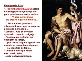 Exemplo de João:
1. Profunda HUMILDADE: aceita
ser relegado a segundo plano
para que Jesus apareça melhor:
"Agora convém que
ele cresça e que eu diminua..."
* Essa atitude questiona:
- Anunciadores... que se colocam
acima da mensagem...
- Grupos... que se colocam
acima do conjunto da Igreja...
- Pessoas que se ligam ou
desligam da Igreja,
por causa daquele agente que
as cativou ou as decepcionou...
e Jesus fica de lado...
- Comunidades que zelam
nas construções,
e não na Evangelização.
 