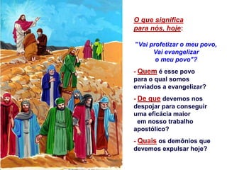 O que significa
para nós, hoje:
"Vai profetizar o meu povo,
Vai evangelizar
o meu povo"?
- Quem é esse povo
para o qual somos
enviados a evangelizar?
- De que devemos nos
despojar para conseguir
uma eficácia maior
em nosso trabalho
apostólico?
- Quais os demônios que
devemos expulsar hoje?
 