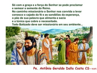 Só com a graça e a força do Senhor se pode proclamar
e semear a semente do Reino.
No caminho missionário o Senhor nos convida a levar
conosco o cajado da fé e as sandálias da esperança,
o pão de sua palavra que alimenta e sacia
e a túnica que cobre o necessitado.
Todo Batizado deve ser missionário em seu ambiente...
Pe. Antônio Geraldo Dalla Costa CS - 15.07.2
 