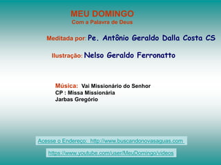 MEU DOMINGO
Com a Palavra de Deus
Meditada por: Pe. Antônio Geraldo Dalla Costa CS
Ilustração: Nelso Geraldo Ferronatto
Música: Vai Missionário do Senhor
CP : Missa Missionária
Jarbas Gregório
Acesse o Endereço: http://www.buscandonovasaguas.com
https://www.youtube.com/user/MeuDomingo/videos
 