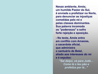 Nesse ambiente, Amós,
um humilde Pastor do Sul,
é enviado a profetizar no Norte,
para denunciar as injustiças
cometidas pelo rei e
pelas classes dominantes.
Sua palavra incomoda
os "poderosos" e sofre
forte rejeição e oposição.
- No texto, Amós entra
em conflito com Amasias,
o sacerdote oficial,
que administra
o santuário de Betel,
aliado aos interesses do rei
e é expulso:
"Sai daqui, vá para Judá…
Come lá o teu pão e
profetiza por lá..."
 
