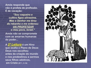 Amós responde que
não é profeta de profissão.
É de vocação:
"Sou vaqueiro e
cultivo figos silvestres.
Mas o Senhor me tirou
do rebanho e me ordenou:
VAI PROFETIZAR
o meu povo, Israel."
Amós não se compromete
com as amarras humanas
do poder...
A 2ª Leitura é um Hino
que exalta o Plano de Deus:
Deus nos escolheu
antes da criação do mundo
e nos predestinou a sermos
seus filhos adotivos,
em Cristo (Ef 1, 3-14)
 