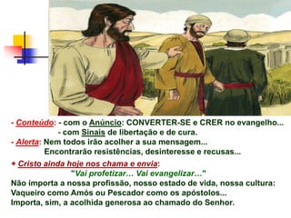 - Conteúdo: - com o Anúncio: CONVERTER-SE e CRER no evangelho...
- com Sinais de libertação e de cura.
- Alerta: Nem todos irão acolher a sua mensagem...
Encontrarão resistências, desinteresse e recusas...
+ Cristo ainda hoje nos chama e envia:
"Vai profetizar… Vai evangelizar…"
Não importa a nossa profissão, nosso estado de vida, nossa cultura:
Vaqueiro como Amós ou Pescador como os apóstolos...
Importa, sim, a acolhida generosa ao chamado do Senhor.
 