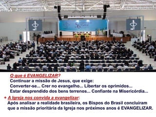 O que é EVANGELIZAR?
Continuar a missão de Jesus, que exige:
Converter-se... Crer no evangelho... Libertar os oprimidos...
Estar desprendido dos bens terrenos... Confiante na Misericórdia...
+ A Igreja nos convida a evangelizar:
Após analisar a realidade brasileira, os Bispos do Brasil concluíram
que a missão prioritária da Igreja nos próximos anos é EVANGELIZAR.
 