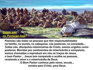 Pastores são todas as pessoas que têm responsabilidades
na família, na escola, na catequese, nas pastorais, na sociedade...
Todos nós, discípulos missionários de Cristo, somos ungidos como
pastores. Movidos por sentimentos de misericórdia e compaixão,
somos chamados a reproduzir em nós os traços de Jesus,
o bom Pastor… Jesus tem compaixão e acolhe as pessoas,
revelando o amor e a misericórdia de Deus.
O Bom Pastor conhece pelo nome, escuta...
conduz para Cristo, para Deus.
Quem são
os Pastores hoje?
 