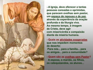 - A Igreja, deve oferecer a tantas
pessoas cansadas e oprimidas,
que parecem ovelhas sem pastor,
um espaço de repouso e de paz,
através da experiência da oração
profunda e da liturgia viva.
Ao mesmo tempo, à imagem
de Cristo, deve agir
com misericórdia e compaixão
diante da miséria humana.
- Quais as atividades exageradas
que nos impedem momentos
de deserto:
Para nós... para a família... para
os amigos... para a comunidade?
- Quem são as ovelhas sem Pastor?
A esposa, o marido, os filhos,
os catequizandos, os alunos...
 