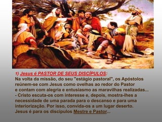 1) Jesus é PASTOR DE SEUS DISCÍPULOS:
Na volta da missão, do seu "estágio pastoral", os Apóstolos
reúnem-se com Jesus como ovelhas ao redor do Pastor
e contam com alegria e entusiasmo as maravilhas realizadas...
- Cristo escuta-os com interesse e, depois, mostra-lhes a
necessidade de uma parada para o descanso e para uma
interiorização. Por isso, convida-os a um lugar deserto.
Jesus é para os discípulos Mestre e Pastor...
 