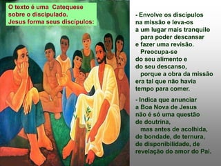 - Envolve os discípulos
na missão e leva-os
a um lugar mais tranquilo
para poder descansar
e fazer uma revisão.
Preocupa-se
do seu alimento e
do seu descanso,
porque a obra da missão
era tal que não havia
tempo para comer.
- Indica que anunciar
a Boa Nova de Jesus
não é só uma questão
de doutrina,
mas antes de acolhida,
de bondade, de ternura,
de disponibilidade, de
revelação do amor do Pai.
O texto é uma Catequese
sobre o discipulado.
Jesus forma seus discípulos:
 
