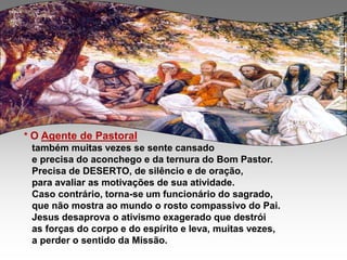 * O Agente de Pastoral
também muitas vezes se sente cansado
e precisa do aconchego e da ternura do Bom Pastor.
Precisa de DESERTO, de silêncio e de oração,
para avaliar as motivações de sua atividade.
Caso contrário, torna-se um funcionário do sagrado,
que não mostra ao mundo o rosto compassivo do Pai.
Jesus desaprova o ativismo exagerado que destrói
as forças do corpo e do espírito e leva, muitas vezes,
a perder o sentido da Missão.
 