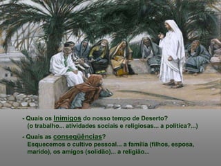 - Quais os Inimigos do nosso tempo de Deserto?
(o trabalho... atividades sociais e religiosas... a política?...)
- Quais as conseqüências?
Esquecemos o cultivo pessoal... a família (filhos, esposa,
marido), os amigos (solidão)... a religião...
 