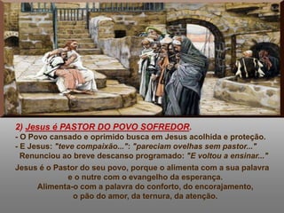 2) Jesus é PASTOR DO POVO SOFREDOR.
- O Povo cansado e oprimido busca em Jesus acolhida e proteção.
- E Jesus: "teve compaixão...": "pareciam ovelhas sem pastor..."
Renunciou ao breve descanso programado: "E voltou a ensinar..."
Jesus é o Pastor do seu povo, porque o alimenta com a sua palavra
e o nutre com o evangelho da esperança.
Alimenta-o com a palavra do conforto, do encorajamento,
o pão do amor, da ternura, da atenção.
 