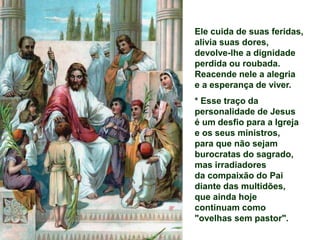 Ele cuida de suas feridas,
alivia suas dores,
devolve-lhe a dignidade
perdida ou roubada.
Reacende nele a alegria
e a esperança de viver.
* Esse traço da
personalidade de Jesus
é um desfio para a Igreja
e os seus ministros,
para que não sejam
burocratas do sagrado,
mas irradiadores
da compaixão do Pai
diante das multidões,
que ainda hoje
continuam como
"ovelhas sem pastor".
 