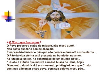 + E Nós o que buscamos?
O Povo procurou o pão do milagre, não o seu autor.
Não basta buscar o pão de cada dia.
É necessário buscar o pão que não perece e dura até a vida eterna.
O Pão da vida eterna está presente na bondade, no amor,
na luta pela justiça, na construção de um mundo novo...
* Qual é a atitude que motiva a nossa busca de Deus, hoje?
O encontro dominical é um momento privilegiado em que Cristo
continua alimentar o seu povo, com sua palavra e seu pão...
 
