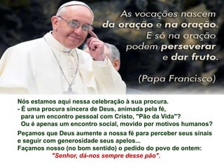Nós estamos aqui nessa celebração à sua procura.
- É uma procura sincera de Deus, animada pela fé,
para um encontro pessoal com Cristo, "Pão da Vida"?
Ou é apenas um encontro social, movido por motivos humanos?
Peçamos que Deus aumente a nossa fé para perceber seus sinais
e seguir com generosidade seus apelos...
Façamos nosso (no bom sentido) o pedido do povo de ontem:
"Senhor, dá-nos sempre desse pão".
 