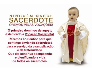 O primeiro domingo de agosto
é dedicado à Vocação Sacerdotal.
Rezemos ao Senhor para que
continue enviando sacerdotes
para o serviço da evangelização
e da fraternidade.
Que ele continue abençoando
e plenificando a vida
de todos os sacerdotes.
 