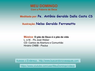 MEU DOMINGO
Com a Palavra de Deus
Meditada por: Pe. Antônio Geraldo Dalla Costa CS
Ilustração: Nelso Geraldo Ferronatto
Música: O pão de Deus é o pão da vida
L. e M. : Pe José Weber
CD: Cantos de Abertura e Comunhão
Hinário CNBB - Paulus
Acesse o Endereço: http://www.buscandonovasaguas.com
https://www.youtube.com/user/MeuDomingo/videos
 