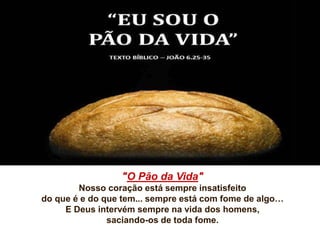 "O Pão da Vida"
Nosso coração está sempre insatisfeito
do que é e do que tem... sempre está com fome de algo…
E Deus intervém sempre na vida dos homens,
saciando-os de toda fome.
 