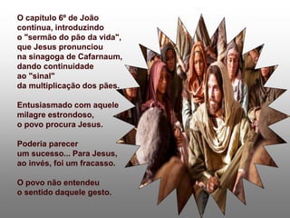 O capítulo 6º de João
continua, introduzindo
o "sermão do pão da vida",
que Jesus pronunciou
na sinagoga de Cafarnaum,
dando continuidade
ao "sinal"
da multiplicação dos pães.
Entusiasmado com aquele
milagre estrondoso,
o povo procura Jesus.
Poderia parecer
um sucesso... Para Jesus,
ao invés, foi um fracasso.
O povo não entendeu
o sentido daquele gesto.
 