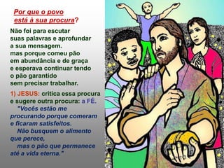 Por que o povo
está à sua procura?
Não foi para escutar
suas palavras e aprofundar
a sua mensagem.
mas porque comeu pão
em abundância e de graça
e esperava continuar tendo
o pão garantido
sem precisar trabalhar.
1) JESUS: critica essa procura
e sugere outra procura: a FÉ.
"Vocês estão me
procurando porque comeram
e ficaram satisfeitos.
Não busquem o alimento
que perece,
mas o pão que permanece
até a vida eterna."
 