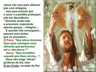 Jesus não veio para oferecer
pão com milagres,
mas para ensinar que
o amor e a partilha produzem
pão em abundância.
* Quantos ainda hoje
o procuram, esperando
apenas graças... milagres...
E quando não conseguem...
passam para seitas
que os prometem...
2) Povo: "Que obras devemos
fazer para conseguir esse
alimento que permanece
até a vida eterna ?"
Jesus: "Que acrediteis
naquele que Deus enviou...":
Deus não exige "obras"
(práticas da lei), mas
fé em Cristo, enviado do Pai.
 