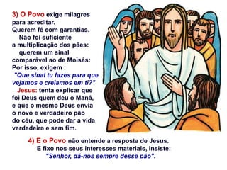 3) O Povo exige milagres
para acreditar.
Querem fé com garantias.
Não foi suficiente
a multiplicação dos pães:
querem um sinal
comparável ao de Moisés:
Por isso, exigem :
"Que sinal tu fazes para que
vejamos e creiamos em ti?"
Jesus: tenta explicar que
foi Deus quem deu o Maná,
e que o mesmo Deus envia
o novo e verdadeiro pão
do céu, que pode dar a vida
verdadeira e sem fim.
4) E o Povo não entende a resposta de Jesus.
E fixo nos seus interesses materiais, insiste:
"Senhor, dá-nos sempre desse pão".
 