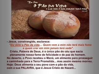 - Jesus, constrangido, esclarece:
"EU SOU o Pão da vida… Quem vem a mim não terá mais fome
e quem crer em mim jamais terá sede".
Cristo, Palavra de Deus, é o único pão do céu que sacia
plenamente nossa fome de felicidade e de paz do homem.
No deserto, o Povo recebeu o Maná, um alimento para prosseguir
a caminhada para a Terra Prometida... mas assim mesmo morreu.
Hoje: Deus alimenta o seu povo com o pão da vida,
com a sua PALAVRA, que é Jesus Cristo de Nazaré...
 