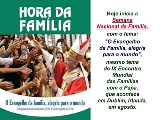 Hoje inicia a
Semana
Nacional da Família,
com o tema:
"O Evangelho
da Família, alegria
para o mundo",
mesmo tema
do IX Encontro
Mundial
das Famílias
com o Papa,
que acontece
em Dublim, Irlanda,
em agosto.
 