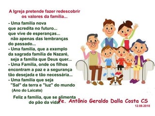A Igreja pretende fazer redescobrir
os valores da família...
- Uma família nova
que acredita no futuro...
que vive de esperanças...
não apenas das lembranças
do passado...
- Uma família, que a exemplo
da sagrada família de Nazaré,
seja a família que Deus quer...
- Uma Família, onde os filhos
encontram a paz e a segurança
tão desejada e tão necessária...
- Uma família que seja
"Sal" da terra e "luz" do mundo.
(Ano do Laicato)
Feliz a família, que se alimenta
do pão da vida!Pe. Antônio Geraldo Dalla Costa CS
12.08.2018
 
