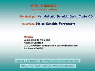 MEU DOMINGO
Com a Palavra de Deus
Meditada por: Pe. Antônio Geraldo Dalla Costa CS
Ilustração: Nelso Geraldo Ferronatto
Música:
Lá na casa de meu pais
Antônio Cardoso
CD: Catequese, caminhando para o discipulado
Paulinas COMEP
Acesse o Endereço: http://www.buscandonovasaguas.com
https://www.youtube.com/user/MeuDomingo/videos
 