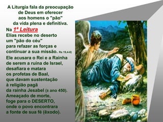 A Liturgia fala da preocupação
de Deus em oferecer
aos homens o "pão"
da vida plena e definitiva.
Na 1ª Leitura
Elias recebe no deserto
um "pão do céu"
para refazer as forças e
continuar a sua missão. Rs 19,4-8)
Ele acusara o Rei e a Rainha
de serem a ruína de Israel,
desafiara e matara
os profetas de Baal,
que davam sustentação
à religião pagã
da rainha Jesabel (± ano 450).
Ameaçado de morte,
foge para o DESERTO,
onde o povo encontrara
a fonte de sua fé (êxodo).
 