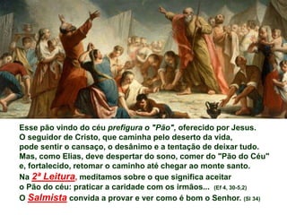 Esse pão vindo do céu prefigura o "Pão", oferecido por Jesus.
O seguidor de Cristo, que caminha pelo deserto da vida,
pode sentir o cansaço, o desânimo e a tentação de deixar tudo.
Mas, como Elias, deve despertar do sono, comer do "Pão do Céu"
e, fortalecido, retomar o caminho até chegar ao monte santo.
Na 2ª Leitura, meditamos sobre o que significa aceitar
o Pão do céu: praticar a caridade com os irmãos... (Ef 4, 30-5,2)
O Salmista convida a provar e ver como é bom o Senhor. (Sl 34)
 