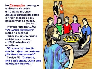 No Evangelho prossegue
o discurso de Jesus
em Cafarnaum, onde
Jesus se apresentara como
o "Pão" descido do céu
para dar vida ao mundo.
(Jo 6,41-51)
- Provoca forte REAÇÃO:
"Os judeus murmuram"
(como no deserto).
Daí nasce uma tremenda
resistência e recusa…
- JESUS não desiste
e reafirma:
"Eu sou o pão descido
do céu… Quem come desse
pão viverá eternamente"
E exige FÉ: "Quem crê,
tem a vida eterna. Quem dele
comer, não morrerá..."
 