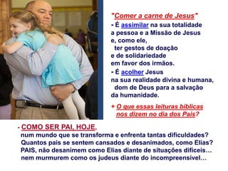 "Comer a carne de Jesus"
- É assimilar na sua totalidade
a pessoa e a Missão de Jesus
e, como ele,
ter gestos de doação
e de solidariedade
em favor dos irmãos.
- É acolher Jesus
na sua realidade divina e humana,
dom de Deus para a salvação
da humanidade.
+ O que essas leituras bíblicas
nos dizem no dia dos Pais?
- COMO SER PAI, HOJE,
num mundo que se transforma e enfrenta tantas dificuldades?
Quantos pais se sentem cansados e desanimados, como Elias?
PAIS, não desanimem como Elias diante de situações difíceis…
nem murmurem como os judeus diante do incompreensível…
 