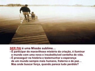 SER PAI é uma Missão sublime…
- É participar do maravilhoso mistério da criação, é iluminar
o mundo com uma nova e insubstituível centelha de vida.
- É prosseguir na história e testemunhar a esperança
de um mundo sempre mais humano, fraterno e de paz…
Mas onde buscar força, quando parece tudo perdido?
 