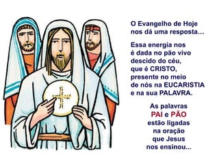 O Evangelho de Hoje
nos dá uma resposta…
Essa energia nos
é dada no pão vivo
descido do céu,
que é CRISTO,
presente no meio
de nós na EUCARISTIA
e na sua PALAVRA.
As palavras
PAI e PÃO
estão ligadas
na oração
que Jesus
nos ensinou...
 